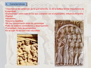 b.  Características Importancia del contenido, de lo que transmite, no de la belleza formal (importancia de lo espiritual) Expresividad  sobre todo en los ojos (conexión con el espectador). Influencia bizantina Rigidez Hieratismo Esquema repetitivo No hay comunicación entre los personajes Falta de realismo (simbolismo) y desproporción Frontalidad y falta de perspectiva En el siglo XII se hará más naturalista 
