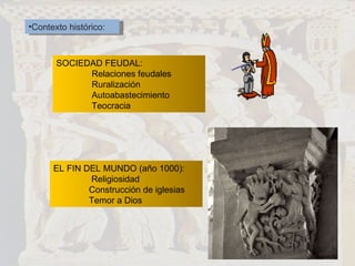 Contexto histórico: SOCIEDAD FEUDAL: Relaciones feudales Ruralización Autoabastecimiento Teocracia EL FIN DEL MUNDO (año 1000):   Religiosidad Construcción de iglesias Temor a Dios 