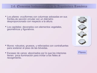 2.6. Elementos fundamentales de la Arquitectura Románica
 Los pilares: cruciformes con columnas adosadas en sus
frentes,de sección circular con un diámetro
desproporcionado con respecto a la altura.
 Los capiteles: decorados con elementos vegetales,
geométricos y figurativos.

 Muros: robustos, gruesos, y reforzados con contrafuertes
para sostener el peso de las bóvedas.
 Escasez de vanos: abocinados por lo que los interiores
tienen poca iluminación para invitar a los fieles al
recogimiento.

Pilares

 