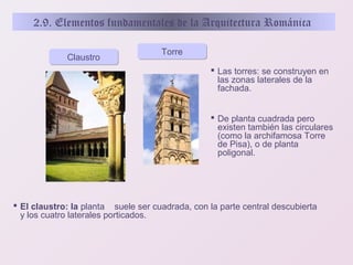 2.9. Elementos fundamentales de la Arquitectura Románica
Claustro

Torre
 Las torres: se construyen en
las zonas laterales de la
fachada.
 De planta cuadrada pero
existen también las circulares
(como la archifamosa Torre
de Pisa), o de planta
poligonal.

 El claustro: la planta suele ser cuadrada, con la parte central descubierta
y los cuatro laterales porticados.

 