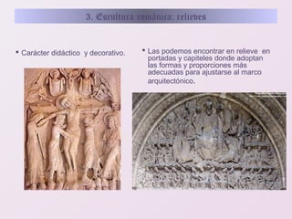 3. Escultura románica: relieves

 Carácter didáctico y decorativo.

 Las podemos encontrar en relieve en
portadas y capiteles donde adoptan
las formas y proporciones más
adecuadas para ajustarse al marco
arquitectónico.

 