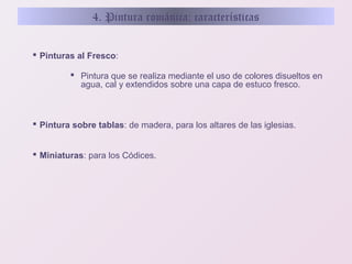 4. Pintura románica: características
 Pinturas al Fresco:
 Pintura que se realiza mediante el uso de colores disueltos en
agua, cal y extendidos sobre una capa de estuco fresco.

 Pintura sobre tablas: de madera, para los altares de las iglesias.
 Miniaturas: para los Códices.

 