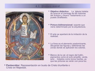 4.1. Pintura mural
 Objetivo didáctico: La Iglesia trataba
de acercar el mensaje de las historias
del Antiguo y Nuevo Testamento a un
pueblo analfabeto.
 Pintura bidimensional: soporte que
viene determinado por la arquitectura.
 El arte se apartará de la imitación de la
realidad.
 La línea es el elemento predominante,
dibujando las figuras y definiendo las
zonas donde se aplicarán los colores.
 Blanco de la cal, el negro del hollín,
pigmentos como el ocre amarillo, verde,
azul… tratados como tonos fuertes, ya
que las pinturas se verán con poca luz.

 Pantocrátor: Representación en busto de Cristo triunfante o
Cristo en Majestad.

 