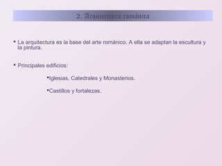 2. Arquitectura románica

 La arquitectura es la base del arte románico. A ella se adaptan la escultura y
la pintura.
 Principales edificios:
Iglesias, Catedrales y Monasterios.
Castillos y fortalezas.

 