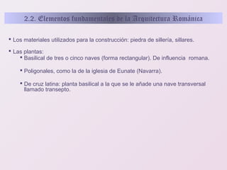 2.2. Elementos fundamentales de la Arquitectura Románica
 Los materiales utilizados para la construcción: piedra de sillería, sillares.
 Las plantas:
 Basilical de tres o cinco naves (forma rectangular). De influencia romana.
 Poligonales, como la de la iglesia de Eunate (Navarra).
 De cruz latina: planta basilical a la que se le añade una nave transversal
llamado transepto.

 
