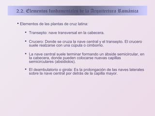 2.2. Elementos fundamentales de la Arquitectura Románica
 Elementos de las plantas de cruz latina:
 Transepto: nave transversal en la cabecera.
 Crucero: Donde se cruza la nave central y el transepto. El crucero
suele realzarse con una cúpula o cimborrio.
 La nave central suele terminar formando un ábside semicircular, en
la cabecera, donde pueden colocarse nuevas capillas
semicirculares (absidiolos).
 El deambulatorio o girola: Es la prolongación de las naves laterales
sobre la nave central por detrás de la capilla mayor.

 