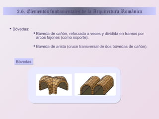 2.6. Elementos fundamentales de la Arquitectura Románica
 Bóvedas:
 Bóveda de cañón, reforzada a veces y dividida en tramos por
arcos fajones (como soporte).
 Bóveda de arista (cruce transversal de dos bóvedas de cañón).

Bóvedas

 