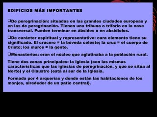 EDIFICIOS MÁS IMPORTANTES
De peregrinación: situadas en las grandes ciudades europeas y
en las de peregrinación. Tienen una tribuna o triforio en la nave
transversal. Pueden terminar en ábsides o en absidiolos.
De carácter espiritual y representativo: cara elemento tiene su
significado. El crucero = la bóveda celeste; la cruz = el cuerpo de
Cristo; los muros = la gente.
Monasterios: eran el núcleo que aglutinaba a la población rural.
Tiene dos zonas principales: la Iglesia (con las mismas
características que las iglesias de peregrinación, y que se sitúa al
Norte) y el Claustro (está al sur de la Iglesia.
Formada por 4 arquerías y donde están las habitaciones de los
monjes, alrededor de un patio central).
 