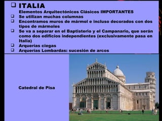 ITALIA
Elementos Arquitectónicos Clásicos IMPORTANTES
 Se utilizan muchas columnas
 Encontramos muros de mármol e incluso decorados con dos
tipos de mármoles
 Se va a separar en el Baptisterio y el Campanario, que serán
como dos edificios independientes (exclusivamente pasa en
Italia)
 Arquerías ciegas
 Arquerías Lombardas: sucesión de arcos
Catedral de Pisa
 