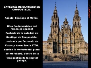 CATEDRAL DE SANTIAGO DE
COMPOSTELA,
Apóstol Santiago el Mayor,
Obra fundamentales del
románico español
Fachada de la catedral de
Santiago de Compostela,
realizada por Fernando de
Casas y Novoa hacia 1750,
domina la monumental plaza
del Obradoiro, centro de la
vida pública de la capital
gallega.
 