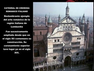 CATEDRAL DE CREMONA
ROMANICO ITALIANO
Deslumbrante ejemplo
del arte románico de la
región italiana de
Lombardía
Fue sucesivamente
ampliada desde que en
el siglo XII comenzara su
construcción. Su
coronamiento superior
tuvo lugar ya en el siglo
XVI.
 