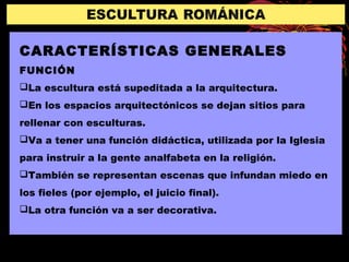 CARACTERÍSTICAS GENERALES
FUNCIÓN
La escultura está supeditada a la arquitectura.
En los espacios arquitectónicos se dejan sitios para
rellenar con esculturas.
Va a tener una función didáctica, utilizada por la Iglesia
para instruir a la gente analfabeta en la religión.
También se representan escenas que infundan miedo en
los fieles (por ejemplo, el juicio final).
La otra función va a ser decorativa.
 