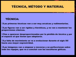 TÉCNICA:
Las primeras técnicas van a ser muy arcaicas y rudimentarias.
Las figuras van a ser rígidas y hieráticas, y no van a mantener las
proporciones clásicas.
Van a aparecer desproporcionadas por la pérdida de técnica y por
el espacio al que tienen que adaptarse.
La falta de movimiento se va a evolucionar durante el siglo XII
hacia una mayor expresividad.
Las imágenes van a empezar a moverse y se perfeccionan sobre
todo los ropajes, que va a concluir con las esculturas góticas.
TÉCNICA, MÉTODO Y MATERIAL
 