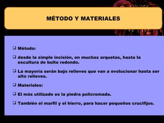  Método:
 desde la simple incisión, en muchas arquetas, hasta la
escultura de bulto redondo.
 La mayoría serán bajo relieves que van a evolucionar hasta ser
alto relieves.
 Materiales:
 El más utilizado es la piedra policromada.
 También el marfil y el hierro, para hacer pequeños crucifijos.
MÉTODO Y MATERIALES
 