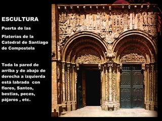 ESCULTURA
Puerta de las
Platerías de la
Catedral de Santiago
de Compostela
Toda la pared de
arriba y de abajo de
derecha a izquierda
está labrada con
flores, Santos,
bestias, peces,
pájaros , etc.
 