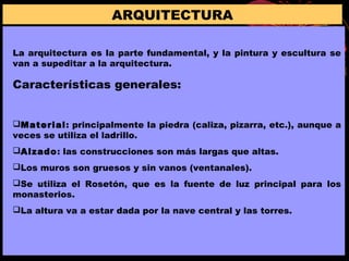ARQUITECTURA
La arquitectura es la parte fundamental, y la pintura y escultura se
van a supeditar a la arquitectura.
Características generales:
Material: principalmente la piedra (caliza, pizarra, etc.), aunque a
veces se utiliza el ladrillo.
Alzado: las construcciones son más largas que altas.
Los muros son gruesos y sin vanos (ventanales).
Se utiliza el Rosetón, que es la fuente de luz principal para los
monasterios.
La altura va a estar dada por la nave central y las torres.
 