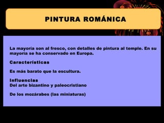 La mayoría son al fresco, con detalles de pintura al temple. En su
mayoría se ha conservado en Europa.
Características
Es más barato que la escultura.
Influencias
Del arte bizantino y paleocristiano
De los mozárabes (las miniaturas)
PINTURA ROMÁNICA
 