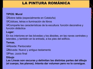 LA PINTURA ROMÁNICA
TIPOS: Mural
Sobre tabla (especialmente en Cataluña)
Códices, letras e iluminación de libros
Comparte las características de la escultura: función decorativa y
función didáctica
Lugar:
En los interiores en las bóvedas y los ábsides, en las naves centrales y
laterales, y también en la entrada, a los pies del edificio.
Temas.
Ábside: Pantocrator
Bóveda: Nuevo y antiguo testamento
Pies: Juicio final
Dibujo
Las Líneas son oscuras y delimitan las distintas partes del dibujo
(el cuerpo, los planos). Intenta dar volumen pero no lo consigue.
 