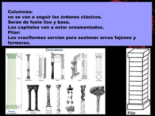 Columnas:
no se van a seguir los órdenes clásicos.
Serán de fuste liso y basa.
Los capiteles van a estar ornamentados.
Pilar:
Los cruciformes servían para sostener arcos fajones y
formeros.
 
