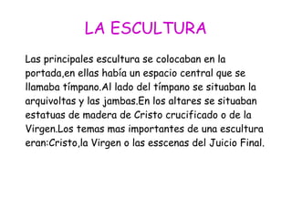 LA ESCULTURA
Las principales escultura se colocaban en la
portada,en ellas había un espacio central que se
llamaba tímpano.Al lado del tímpano se situaban la
arquivoltas y las jambas.En los altares se situaban
estatuas de madera de Cristo crucificado o de la
Virgen.Los temas mas importantes de una escultura
eran:Cristo,la Virgen o las esscenas del Juicio Final.
 