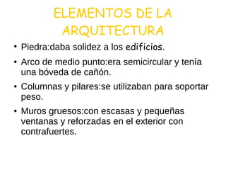 ELEMENTOS DE LA
ARQUITECTURA
●
Piedra:daba solidez a los edificios.
● Arco de medio punto:era semicircular y tenía
una bóveda de cañón.
● Columnas y pilares:se utilizaban para soportar
peso.
● Muros gruesos:con escasas y pequeñas
ventanas y reforzadas en el exterior con
contrafuertes.
 