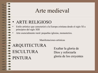 Arte medieval
• ARTE RELIGIOSO
• Estílo artístico que caracterizó a la Europa cristiana desde el siglo XI a
principios del siglo XIII
• Arte esencialmente rural: pequeñas iglesias, monasterios.
Manifestaciones artísticas
ARQUITECTURA
ESCULTURA
PINTURA
Exaltar la gloria de
Dios y reforzarla
gloria de los creyentes
 