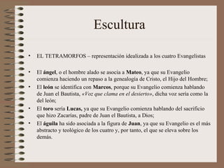 Escultura
• EL TETRAMORFOS – representación idealizada a los cuatro Evangelistas
• El ángel, o el hombre alado se asocia a Mateo, ya que su Evangelio
comienza haciendo un repaso a la genealogía de Cristo, el Hijo del Hombre;
• El león se identifica con Marcos, porque su Evangelio comienza hablando
de Juan el Bautista, «Voz que clama en el desierto», dicha voz sería como la
del león;
• El toro sería Lucas, ya que su Evangelio comienza hablando del sacrificio
que hizo Zacarías, padre de Juan el Bautista, a Dios;
• El águila ha sido asociada a la figura de Juan, ya que su Evangelio es el más
abstracto y teológico de los cuatro y, por tanto, el que se eleva sobre los
demás.
 