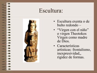 Escultura:
• Escultura exenta o de
bulto redondo –
• “Virgen con el niño”
o virgen Theotokos
Virgen como madre
de Dios.
• Características
artísticas: frontalismo,
inexpresividad,,
rigidez de formas.
 