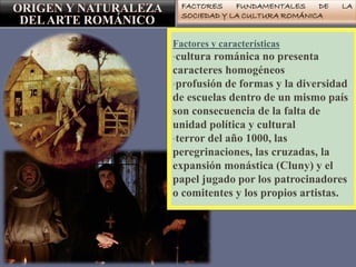 FACTORES FUNDAMENTALES DE LA
SOCIEDAD Y LA CULTURA ROMÁNICA
Factores y características
•cultura románica no presenta
caracteres homogéneos
•profusión de formas y la diversidad
de escuelas dentro de un mismo país
son consecuencia de la falta de
unidad política y cultural
•terror del año 1000, las
peregrinaciones, las cruzadas, la
expansión monástica (Cluny) y el
papel jugado por los patrocinadores
o comitentes y los propios artistas.
 