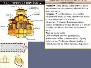 CARACTERÍSTICAS GENERALES DE LA
ARQUITECTURA
Plantas forma de cruz latina de tres o cinco
naves con un crucero pronunciado dividido en
otras tres naves
cabecera  capillas radiales o absidiolos
cimborrio  forma de torre y remarca en altura
el espacio que antecede al altar
Cubiertas  bóvedas de cañón con arcos
fajones o perpiaños; bóveda de arista y el ábside
se cubre con bóveda de cuarto de esfera o de
horno
Arco de medio punto
Decoración  motivos geométricos,
ajedrezados, rollos, puntas de sierra, zig-zag,
bolas, clavos. Predomina el macizo sobre el
vano. Sensación de horizontalismo, de pesadez
 
