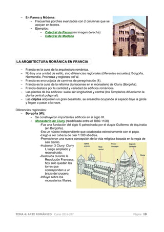 – En Parma y Módena:
• Frecuentes porches avanzados con 2 columnas que se
apoyan en leones.
• Ejemplos:
– Catedral de Parma (en imagen derecha)
– Catedral de Módena
LA ARQUITECTURA ROMÁNICA EN FRANCIA
– Francia es la cuna de la arquitectura románica.
– No hay una unidad de estilo, sino diferencias regionales (diferentes escuelas): Borgoña,
Normandía, Provenza y regiones del W.
– Francia es encrucijada de caminos de peregrinación (4).
– Francia es la cuna de la reforma cluniacense en el monasterio de Cluny (Borgoña).
– Francia destaca por la cantidad y variedad de edificios románicos.
– Las plantas de los edificios: suele ser longitudinal y central (los Templarios difundieron la
planta central poligonal).
– Las criptas adquieren un gran desarrollo, se ensancha ocupando el espacio bajo la girola
y llegan a pasar a la nave.
Diferencias regionales:
– Borgoña (W):
• Se construyeron importantes edificios en el siglo XI.
• Monasterio de Cluny (reedificada entre el 1080-1108)
-Fue una fundación del siglo X patrocinada por el duque Guillermo de Aquinatia
(en Borgoña).
-Era un núcleo independiente que colaboraba estrechamente con el papa.
-Llegó a ser cabeza de casi 1.500 abadías.
-Promovieron una nueva concepción de la vida religiosa basada en la regla de
san Benito.
-Hubieron 3 Cluny: Cluny
I, luego ampliado y
reconstruido.
-Destruida durante la
Revolución Francesa,
hoy solo quedan las
torres que
corresponden a un
brazo del crucero.
-Influyó sobre los
monasterios filiares.
TEMA 4: ARTE ROMÁNICO Curso 2016-207 Página 10
 