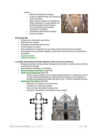 -Interior:
• Nártex de entrada muy amplio.
• 3 naves cubiertas todas con bóveda de
arista muy altas.
• Nave central: cubierta con bóveda de
arista reforzada con arcos fajones con
dovelas de piedra caliza blanca y
oscura (bicromía que recuerda
mezquita de Córdoba).
• Ventanales relativamente amplios.
• Carece de triforio.
– Normandía (N):
• Poseen poca decoración escultórica.
• Techumbre de madera.
• Fachadas encuadradas entre torres.
• Linterna sobre el crucero.
• Esta arquitectura normanda es la que más pronto evolucionó hacia el gótico.
• Al conquistar los normandos Inglaterra, transmiten los principios de la arquitectura
normanda.
• Catedral de Caen
• Catedral de Bayeux
– La región del W, toda la fachada atlántica entre el río Loira y Garona:
• Influencia bizantina: torres cónicas recubiertas de escamas, cúpulas sobre pechinas
y planta de cruz griega.
• Intensificación escultórica en fachada.
• Nuestra Señora de Poitiers: (siglo XII)
• Santa Fé de Perigueux:(siglo XII)
-Planta de cruz griega con una cúpula sobre pechinas, en cada brazo y en el
crucero (influencia bizatina) con decoración de escamas, que influirá en la
arquitectura española de finales del siglo XII (ej. cimborrio catedral Zamora).
• Catedral de Angulema (siglo XII)
– Planta de cruz latina, de una sola nave.
– Cubierta con 4 grandes cúpulas.
– Torres cónicas recubiertas de escamas.
– Fachada: intensificación escultórica y arcos ciegos.
TEMA 4: ARTE ROMÁNICO Curso 2016-207 Página 12
 