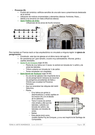 – Provenza (S):
• Pureza del románico: edificios sencillos de una sola nave o preeminencia destacada
de la central.
• Utilización de motivos ornamentales y elementos clásicos: frontones, frisos,...
debido a la cercanía con Italia (influencia clásica)
• Saint Trófimo de Arlés:
-Influencias de los arcos de triunfo romanos.
Pero también en Francia nació un tipo arquitectónico no vinculado a ninguna región: la iglesia de
peregrinación:
• Constituido este tipo de iglesias en el último tercio del siglo XI.
• Se caracteriza por: gran tamaño, crucero muy sobresaliente, tribunas, girola y
capillas absidiales.
• Santa Fe de Conques (siglo XI-XII)
– Planta de cruz latina con 3 naves: la central con bóveda de ½ cañón y de
arista las laterales.
– Triforio cubierta con bóveda de ¼ de cañón.
– Torres rematadas con chapiteles.
• Saint Sernin de Toulouse (siglo XI-XII)
– Es una de las iglesias más importante de la
vía de peregrinación tolosana (la recorrían
los peregrinos procedentes de Italia y
Oriente que cruzaban la Provenza
francesa).
– Aquí se veneraban las reliquias del mártir
Saturnino.
– Planta:
– Cruz latina,con girola (o
deambulatorio) y varias capillas en
los brazos (9) y en el ábside
de la cabecera.
– Tiene 5 naves (la central,
más amplia y alta que las
laterales, cubierta con
bóveda de cañón), las
laterales con bóveda de
arista.
– Nártex
– Esta planta tomó como
modelo Sainte Foy de Conques, y a su vez inspiró la de Santiago de
Compostela.
TEMA 4: ARTE ROMÁNICO Curso 2016-207 Página 13
 