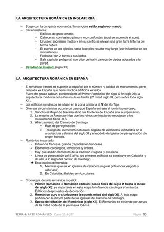 LA ARQUITECTURA ROMÁNICA EN INGLATERRA
– Surge con la conquista normanda, llamándose estilo anglo-normando.
– Características:
• Edificios de gran tamaño.
• Cabeceras: con testero plano y muy profundas (aquí se acomoda el coro).
• Crucero: sobresale mucho y en su centro se elevan una gran torre linterna de
forma cúbica.
• El cuerpo de las iglesias hasta loso pies resulta muy largo (por influencia de los
monasterios).
• Fechada: con 2 torres a sus lados.
• Sala capitular poligonal: con pilar central y bancos de piedra adosados a la
pared.
– Catedral de Durham (siglo XII)
LA ARQUITECTURA ROMÁNICA EN ESPAÑA
– El románico francés es superior al español por el número y calidad de monumentos, pero
después va España que tiene muchos edificios variados.
– Fuera del grupo catalán, perteneciente al Primer Románico (fin siglo X-fin siglo XI); la
arquitectura románica del a Península es tardía (2ª mitad siglo XI, pero sobre todo siglo
XII).
– Los edificios románicos se sitúan en la zona cristiana al N del río Tajo.
– Diversas circunstancias ocurrieron para que España entrase el románico europeo:
1. Sancho el Mayor de Navarra abrió las fronteras de España a la europeización.
2. La muerte de Almanzor hizo que los reinos peninsulares empujaran a los
musulmanes hacia el S.
3. Afianzamiento del Camino de Santiago:
• Ruta de peregrinación
• Trasiego de elementos culturales: llegada de elementos lombardos en la
arquitectura catalana del siglo XI y el modelo de iglesia de peregrinación de
origen francés.
– Románico importado:
• Influencia francesa grande (repoblación francesa).
• Elementos carolingios, lombardos y árabes.
• Hay que añadir elementos de la tradición visigoda y asturiana.
• Línea de penetración del E al W: los primeros edificios se construye en Cataluña y
de ahí, a lo largo del camino de Santiago.
➔ Esto explica diferencias:
1. Mientras que en W: iglesias de cabecera regular (influencia visigoda y
asturiana).
2. En Cataluña, ábsides semicirculares.
– Cronología del arte románico español:
1. Primer Románico o Románico catalán (desde fines del siglo X hasta la mitad
del siglo XI): es importante en esta etapa la influencia carolingia y lombarda.
Edificios desprovistos de decoración.
2. Románico puro o cluniacense (segunda mitad del siglo XI). A esta etapa
pertenecen la mayor parte de las iglesias del Camino de Santiago.
3. Época del difusión del Románico (siglo XII). El Románico se extiende por zonas
de la mitad norte de la península Ibérica.
TEMA 4: ARTE ROMÁNICO Curso 2016-207 Página 15
 