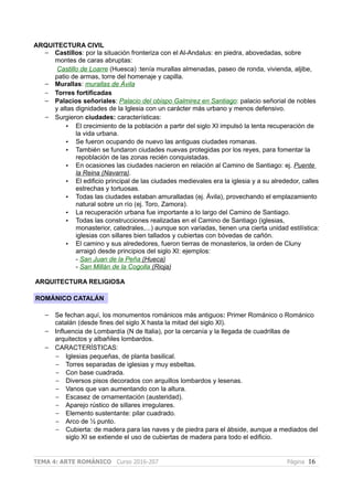 ARQUITECTURA CIVIL
– Castillos: por la situación fronteriza con el Al-Andalus: en piedra, abovedadas, sobre
montes de caras abruptas:
Castillo de Loarre (Huesca) :tenía murallas almenadas, paseo de ronda, vivienda, aljibe,
patio de armas, torre del homenaje y capilla.
– Murallas: murallas de Ávila
– Torres fortificadas
– Palacios señoriales: Palacio del obispo Galmirez en Santiago: palacio señorial de nobles
y altas dignidades de la Iglesia con un carácter más urbano y menos defensivo.
– Surgieron ciudades: características:
• El crecimiento de la población a partir del siglo XI impulsó la lenta recuperación de
la vida urbana.
• Se fueron ocupando de nuevo las antiguas ciudades romanas.
• También se fundaron ciudades nuevas protegidas por los reyes, para fomentar la
repoblación de las zonas recién conquistadas.
• En ocasiones las ciudades nacieron en relación al Camino de Santiago: ej. Puente
la Reina (Navarra).
• El edificio principal de las ciudades medievales era la iglesia y a su alrededor, calles
estrechas y tortuosas.
• Todas las ciudades estaban amuralladas (ej. Ávila), provechando el emplazamiento
natural sobre un río (ej. Toro, Zamora).
• La recuperación urbana fue importante a lo largo del Camino de Santiago.
• Todas las construcciones realizadas en el Camino de Santiago (iglesias,
monasterior, catedrales,...) aunque son variadas, tienen una cierta unidad estilística:
iglesias con sillares bien tallados y cubiertas con bóvedas de cañón.
• El camino y sus alrededores, fueron tierras de monasterios, la orden de Cluny
arraigó desde principios del siglo XI: ejemplos:
- San Juan de la Peña (Hueca)
- San Millán de la Cogolla (Rioja)
ARQUITECTURA RELIGIOSA
ROMÁNICO CATALÁN
– Se fechan aquí, los monumentos románicos más antiguos: Primer Románico o Románico
catalán (desde fines del siglo X hasta la mitad del siglo XI).
– Influencia de Lombardía (N de Italia), por la cercanía y la llegada de cuadrillas de
arquitectos y albañiles lombardos.
– CARACTERÍSTICAS:
– Iglesias pequeñas, de planta basilical.
– Torres separadas de iglesias y muy esbeltas.
– Con base cuadrada.
– Diversos pisos decorados con arquillos lombardos y lesenas.
– Vanos que van aumentando con la altura.
– Escasez de ornamentación (austeridad).
– Aparejo rústico de sillares irregulares.
– Elemento sustentante: pilar cuadrado.
– Arco de ½ punto.
– Cubierta: de madera para las naves y de piedra para el ábside, aunque a mediados del
siglo XI se extiende el uso de cubiertas de madera para todo el edificio.
TEMA 4: ARTE ROMÁNICO Curso 2016-207 Página 16
 