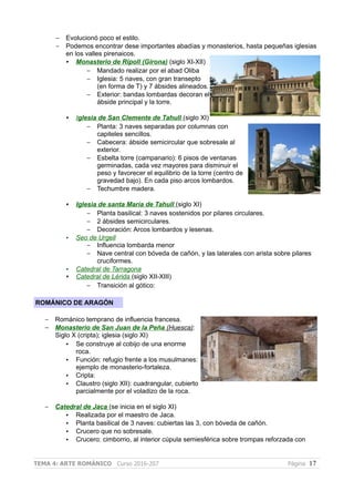 – Evolucionó poco el estilo.
– Podemos encontrar dese importantes abadías y monasterios, hasta pequeñas iglesias
en los valles pirenaicos.
• Monasterio de Ripoll (Girona) (siglo XI-XII)
– Mandado realizar por el abad Oliba
– Iglesia: 5 naves, con gran transepto
(en forma de T) y 7 ábsides alineados.
– Exterior: bandas lombardas decoran el
ábside principal y la torre.
• Iglesia de San Clemente de Tahull (siglo XI)
– Planta: 3 naves separadas por columnas con
capiteles sencillos.
– Cabecera: ábside semicircular que sobresale al
exterior.
– Esbelta torre (campanario): 6 pisos de ventanas
germinadas, cada vez mayores para disminuir el
peso y favorecer el equilibrio de la torre (centro de
gravedad bajo). En cada piso arcos lombardos.
– Techumbre madera.
• Iglesia de santa María de Tahull (siglo XI)
– Planta basilical: 3 naves sostenidos por pilares circulares.
– 2 ábsides semicirculares.
– Decoración: Arcos lombardos y lesenas.
• Seo de Urgell
– Influencia lombarda menor
– Nave central con bóveda de cañón, y las laterales con arista sobre pilares
cruciformes.
• Catedral de Tarragona
• Catedral de Lérida (siglo XII-XIII)
– Transición al gótico:
ROMÁNICO DE ARAGÓN
– Románico temprano de influencia francesa.
– Monasterio de San Juan de la Peña (Huesca):
Siglo X (cripta); iglesia (siglo XI)
• Se construye al cobijo de una enorme
roca.
• Función: refugio frente a los musulmanes:
ejemplo de monasterio-fortaleza.
• Cripta:
• Claustro (siglo XII): cuadrangular, cubierto
parcialmente por el voladizo de la roca.
– Catedral de Jaca (se inicia en el siglo XI)
• Realizada por el maestro de Jaca.
• Planta basilical de 3 naves: cubiertas las 3, con bóveda de cañón.
• Crucero que no sobresale.
• Crucero: cimborrio, al interior cùpula semiesférica sobre trompas reforzada con
TEMA 4: ARTE ROMÁNICO Curso 2016-207 Página 17
 