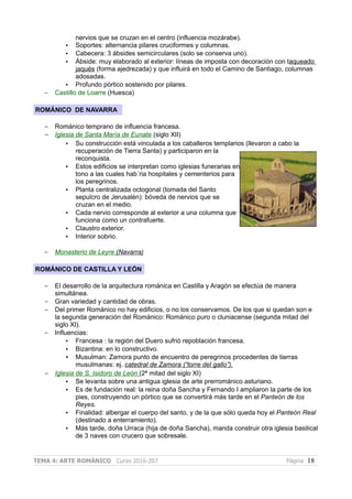 nervios que se cruzan en el centro (influencia mozárabe).
• Soportes: alternancia pilares cruciformes y columnas.
• Cabecera: 3 ábsides semicirculares (solo se conserva uno).
• Ábside: muy elaborado al exterior: líneas de imposta con decoración con taqueado
jaqués (forma ajedrezada) y que influirá en todo el Camino de Santiago, columnas
adosadas.
• Profundo pórtico sostenido por pilares.
– Castillo de Loarre (Huesca)
ROMÁNICO DE NAVARRA
– Románico temprano de influencia francesa.
– Iglesia de Santa María de Eunate (siglo XII)
• Su construcción está vinculada a los caballeros templarios (llevaron a cabo la
recuperación de Tierra Santa) y participaron en la
reconquista.
• Estos edificios se interpretan como iglesias funerarias en
tono a las cuales hab´ria hospitales y cementerios para
los peregrinos.
• Planta centralizada octogonal (tomada del Santo
sepulcro de Jerusalén): bóveda de nervios que se
cruzan en el medio.
• Cada nervio corresponde al exterior a una columna que
funciona como un contrafuerte.
• Claustro exterior.
• Interior sobrio.
– Monasterio de Leyre (Navarra)
ROMÁNICO DE CASTILLA Y LEÓN
– El desarrollo de la arquitectura románica en Castilla y Aragón se efectúa de manera
simultánea.
– Gran variedad y cantidad de obras.
– Del primer Románico no hay edificios, o no los conservamos. De los que si quedan son e
la segunda generación del Románico: Románico puro o cluniacense (segunda mitad del
siglo XI).
– Influencias:
• Francesa : la región del Duero sufrió repoblación francesa.
• Bizantina: en lo constructivo.
• Musulman: Zamora punto de encuentro de peregrinos procedentes de tierras
musulmanas: ej. catedral de Zamora (“torre del gallo”).
– Iglesia de S. Isidoro de León (2ª mitad del siglo XI)
• Se levanta sobre una antigua iglesia de arte prerrománico asturiano.
• Es de fundación real: la reina doña Sancha y Fernando I ampliaron la parte de los
pies, construyendo un pórtico que se convertirá más tarde en el Panteón de los
Reyes.
• Finalidad: albergar el cuerpo del santo, y de la que sólo queda hoy el Panteón Real
(destinado a enterramiento).
• Más tarde, doña Urraca (hija de doña Sancha), manda construir otra iglesia basilical
de 3 naves con crucero que sobresale.
TEMA 4: ARTE ROMÁNICO Curso 2016-207 Página 18
 