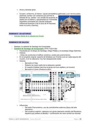 • Arcos y bóveda ojival.
• Crucero: cimborrrio; al interior: cúpula semiesférica gallonada y con nervios,sobre
pechinas; tambor con ventanas que permite la
entrada de luz, tambor con remate de escamas de
piedra por el exterior y apoyándose en 4 torrecillas
angulares coronadas por cúpulas bulbosas
(influencia bizantina o de la zona de W francesa:
entre río Loira y Garona).
ROMÁNICO EN ASTURIAS
– Cámara Santa de la catedral de Oviedo
ROMÁNICO DE GALICIA
– Destaca: la catedral de Santiago de Compostela
– Catedral de Santiago de Compostela (1075-1122/1128)
• Impulsada por el obispo de Santiago, Diego Peláez y el arzobispo Diego Gelmírez.
• Historia:
- Antes de construirse el edificio románico, existía otro prerrománico.
• En el proyecto original: aspecto de fortaleza con 9 torres (una en cada esquina del
crucero, 2 en la cabecera): hoy han desaparecido todas.
• Autores:
– Bernardo el Viejo
– Roberto (la mayor parte de la cabecera y girola).
– El maestro Esteban (termina la girola con sus capillas y el crucero)
– Bernardo el Joven (finaliza la obra).
• Influencias:
– Del estilo Prerrománico: uso de contrafuertes externos (típico del arte
asturiano).
– Del románico exterior: cabecera con girola (elemento extraño del Románico
español que prefiere el ábside) + combinación de nave central con bóveda
TEMA 4: ARTE ROMÁNICO Curso 2016-207 Página 20
 