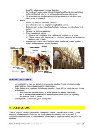 de cañón, y laterales con bóveda de arista.
– Del románico francés: girola (elemento extraño del Románico español que
prefiere el ábside), triforio y la prolongación de la nave del crucero.
– Del arte musulmán: tendencia al arco de herradura (arco peraltado en la
nave central: + esbeltez).
• Planta
– Similar a la de Saint Sernin de Toulouse.
– Cruz latina: 3 naves con amplio transepto (de 3 naves).
– Cabecera: con girola y 5 capillas absidiales (cubiertas con bóveda de ¼ de
cañón).
– Torres en su fachada occidental.
– Sobre nave lateral, tribuna:
• Cubierta con bóveda de ¼ de cañón y que continua por la girola.
• Tribuna abierta a la nave central por columnas pareadas que sostieen un
doble arco de ½ punto.
– Nave central cubierta con bóveda de cañón peraltadas (mayor esbeltez y
altura); las laterales con bóveda de arista.
ROMÁNICO DEL LEVANTE
– La repoblación se hizo con gentes de procedencia catalana (Lérida principalmente) y
aragonesa que trajeron sus propias formas artísticas.
– En las fechas de la conquista de Valencia, Alicante,... (siglo XIII) se construían con formas
protogóticas:
• Estructura con elementos góticos: arcos apuntados, bóveda de cruceria.
• En lo decorativo se mantenían los elementos románicos: arcos de ½ punto y
bóvedas de cañón y/ o arista.
– En el siglo XIV, ya se construye en estilo gótico.
5.- LA ESCULTURA
"Todo el conjunto románico guarda una concepción unitaria. La temática decorativa [...] está
insertada en esa unidad constructiva. La escultura está supeditada como la pintura a la
construcción arquitectónica, por eso la iglesia románica ya es objeto de interés, porque es ya
simbólica."
TEMA 4: ARTE ROMÁNICO Curso 2016-207 Página 21
 