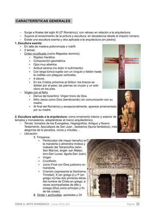 CARACTERÍSTICAS GENERALES
– Surge a finales del siglo XI (2º Románico): con retraso en relación a la arquitectura.
– Supone el renacimiento de la pintura y escultura, en decadencia desde el imperio romano.
– Existe una escultura exenta y otra aplicada a la arquitectura (en piedra).
1. Escultura exenta:
• En talla de madera policromada o márfil.
• 2 temas:
– Cristo crucificado (como Majestas dominis):
• Rigidez hierática
• Composición geométrica
• Ojos muy abiertos
• Actitud serena (no dolor ni sufrimiento)
• Con larga túnica sujeta con un cíngulo o faldón hasta
la rodillas con pliegues verticales.
• 4 clavos.
• En los Cristos próximos al Gótico: los brazos se
doblan por el peso, las piernas se cruzan y un solo
clavo en los píes.
– Virgen con el Niño
• Deriva del bizantino: Virgen trono de Dios.
• Niño Jesús como Dios (bendiciendo) sin comunicación con su
madre.
• Al final del Románico y excepcionalmente, aparece amamantado
por su madre.
2. Escultura aplicada a la arquitectura: como ornamento interior y exterior de
templos y monasterios, adaptándose al marco arquitectónico.
– Temas: tomados de los Evangelios, Hagiografías, Antiguo y Nuevo
Testamento, Apocalipsis de San Juan , bestiarios (fauna fantástica), más
alegorías de lo pecados, vicios y virtudes,...
– Ubicación:
1. Tímpanos:
• Pantocrator (de mayor tamaño) en
la mandorla o almendra mística y
rodeado del Tetramorfos (león-
San Marcos; ángel- san Mateo;
toro-San Lucas; águila-San Juan).
• Virgen
• Crucifixión
• Juicio Final con Dios justiciero en
mandorla.
• Crismón (representa la Santísima
Trinidad): X (en griego ji) y P (en
griego ro)=las dos primeras letras
del nombre de Cristo en griego; a
veces acompañadas de alfa y
omega (Dios como principio y fin
de las cosas).
2. Dintel + archivoltas: apóstoles y 24
TEMA 4: ARTE ROMÁNICO Curso 2016-207 Página 22
 