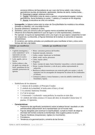 ancianos bíblicos del Apocalipsis de san Juan (de forma radial), más motivos
geométricos (puntas de diamante, ajedrezado, dientes de sierra, medias bolas,...
3. Columnas y mainel: estatuas-columnas.
4. Capitel: historiados (vida de Jesús y santos); ornamentaciónvegetal, motivos
geométricos, fauna fantástica (a veces, 1 cabeza y 2 cuerpos en los ángulos).
5. Ábside: la escultura se ciñe a la ventana.
– Iconografía: La Iglesia (sobre todo la orden de Cluny)facilitaba los modelos a los artistas
(limitaba su libertad), con una doble función:
1. Docente (didáctico): exaltación a Dios.
2. Simbólica: para una minoría culta (en lugares menos accesibles del templo).
– Influencia de la filosofía platónica lo que da lugar a un arte expresionista y simbólico.
– Por ejemplo: la lujuria se representaba como una mujer a la que sapos o serpientes le roen
las vergüenzas. La discordia, (2 figuras tirándose de la barba); la concordia (2 esposos
abrazándose).
– El románico usó ciertos animales con predilección para manifestar el bien y otros como
formas del mal y del diablo.
Animales que manifiestan
el bien
Animales que manifiestan el mal
• Cigüeña (monógama y
come serpientes)= se le
representa con una
serpiente en su pico.
• León, aguila,: por su
fuerza.
• Grifos (cabeza y alas
de águla con cuerpo de
león): guardianes de las
entradas, protectores de
iglesias.
• Mono: caricatura grotesca del hombre.
• Serpiente=pecado, demonio.
• Liebre, conejo: lujuria por su fertilidad.
• Jabalí, cerdo: sucios, perezosos.
• Cabra, macho cabrio.
• Dragones.
• Árpia (cuerpo de rapaz, busto femenino/ masculino y cola de serpiente).
• Sirena (cuerpo femenino y cola de pez), ambas representando la
seducción.
• Basiliscos (cabeza monstruosa con cresta de gallo con cuerpo y cola de
serpiente) son los encargados de transportar las almas de los condenados
al infierno.
• Centauros (cabeza y tronco humanos y resto de caballo) simbolizan la
brutalidad y lujuria.
– Simbolismo de los números:
• 1: número de la unidad y el Principio Creador.
• 2: símbolo de la dualidad: la lucha entre el bien y el mal.
• 3: lo celestial, Santísima Trinidad.
• 4: nº de lo terrenal.
• 7: 4 (terrenal)+ 3 (celestial)= suma perfecta, la creación en siete días.
• 12: símbolo del órden cósmico (12 meses del año); la Jerusalén Celeste tiene 12
puertas; 12 Apóstoles.
– Características:
• Predominio del significado (simbolismo) sobre la belleza formal: resultado un arte
antinaturalista (desconexión de lo representado con el mundo real).
• Figuras alargadas para acentuar la espiritualidad): cumple la misión de alejar la
divinidad del hombre evitando la familiaridad, Dios sugiere justicia no amor.
• Figuras hieráticas (inexpresivas), rígidas (no movimiento).
• Frontalismo.
• Tendencia a la geometrización y simetría de las formas.
TEMA 4: ARTE ROMÁNICO Curso 2016-207 Página 23
 