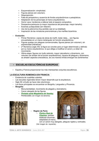 • Esquematización: simplicidad.
• Figuras planas (sin volumen).
• Desproporción.
• Falta de perspectiva y ausencia de fondos arquitectónicos o paisajísticos.
• Adaptación de los personajes al marco arquitectónico.
• Horror vacui: tendencia a rellenar todo el espacio compositivo.
• Perspectiva jerárquica (a mayor importancia del personaje, mayor tamaño).
• Escenas yuxtapuestas (sin relación)
• Uso de la policromía (hoy perdida casi en su totalidad).
• Inspiración de las miniaturas prerrománicas y los marfiles bizantinos.
– Evolución:
• Primer Románico: copias de obras de marfil, metal, telas,... son figuras
encuadradas en un marco rectangular sin función arquitectónica.
• Figuras quietas con pliegues convencionales, figuras planas (sin volumen), sin
expresividad (hiératicas).
• 2º Románico (siglo XII): la figura se concibe para un lugar determinado y definido
por su marco arquitectónico, lo que obliga a modificar el canon y a dotar de
movimiento.
• Última etapa: figuras con bulto redondo, mayor naturalismo y dinamismo, con
volumen (se olvidan de la función arquitectónica), riqueza de pliegues y dinamismo,
se añaden aspectos anecdóticos, de una manera tímida emergen los sentimientos
…
• ESCUELAS ESCULTÓRICAS EUROPEAS
• España y Francia proporcionan los más interesantes conjuntos escultóricos.
LA ESCULTURA ROMÁNICA EN FRANCIA
– Existencia de cuadrillas volantes.
– Las escuelas regionales tienen mayor desarrollo que la arquitectura.
– Siglo XII: el bulto se hace más voluminoso.
– Los focos principales se encuentran en Borgoña, Languedoc y Provenza.
– Borgoña:
– Monumentalidad, movimiento de plegado y dramatismo.
– Canon alargado de las figuras.
– Portada santa Magdalena de Vezelay:
Pentecostés (ver imagen de derecha)
–
– Región de París:
– Pórtico Real de
Chartres: jambas:
estatuas-columnas ,
adaptadas al marco,
con un canon muy alargado, pliegues rígidos y verticales.
(Ver imagen de izquierda).
TEMA 4: ARTE ROMÁNICO Curso 2016-207 Página 24
 