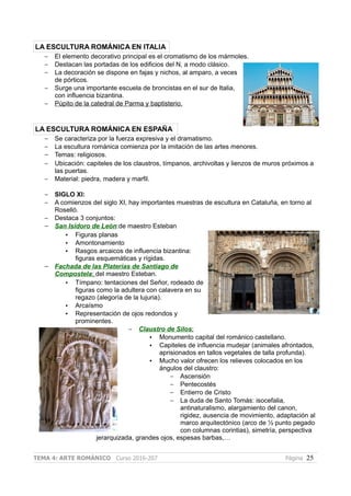 LA ESCULTURA ROMÁNICA EN ITALIA
– El elemento decorativo principal es el cromatismo de los mármoles.
– Destacan las portadas de los edificios del N, a modo clásico.
– La decoración se dispone en fajas y nichos, al amparo, a veces
de pórticos.
– Surge una importante escuela de broncistas en el sur de Italia,
con influencia bizantina.
– Púpito de la catedral de Parma y baptisterio.
LA ESCULTURA ROMÁNICA EN ESPAÑA
– Se caracteriza por la fuerza expresiva y el dramatismo.
– La escultura románica comienza por la imitación de las artes menores.
– Temas: religiosos.
– Ubicación: capiteles de los claustros, tímpanos, archivoltas y lienzos de muros próximos a
las puertas.
– Material: piedra, madera y marfil.
– SIGLO XI:
– A comienzos del siglo XI, hay importantes muestras de escultura en Cataluña, en torno al
Roselló.
– Destaca 3 conjuntos:
– San Isidoro de León:de maestro Esteban
• Figuras planas
• Amontonamiento
• Rasgos arcaicos de influencia bizantina:
figuras esquemáticas y rígidas.
– Fachada de las Platerías de Santiago de
Compostela: del maestro Esteban.
• Tímpano: tentaciones del Señor, rodeado de
figuras como la adultera con calavera en su
regazo (alegoría de la lujuria).
• Arcaísmo
• Representación de ojos redondos y
prominentes.
– Claustro de Silos:
• Monumento capital del románico castellano.
• Capiteles de influencia mudejar (animales afrontados,
aprisionados en tallos vegetales de talla profunda).
• Mucho valor ofrecen los relieves colocados en los
ángulos del claustro:
– Ascensión
– Pentecostés
– Entierro de Cristo
– La duda de Santo Tomás: isocefalia,
antinaturalismo, alargamiento del canon,
rigidez, ausencia de movimiento, adaptación al
marco arquitectónico (arco de ½ punto pegado
con columnas corintias), simetría, perspectiva
jerarquizada, grandes ojos, espesas barbas,…
TEMA 4: ARTE ROMÁNICO Curso 2016-207 Página 25
 