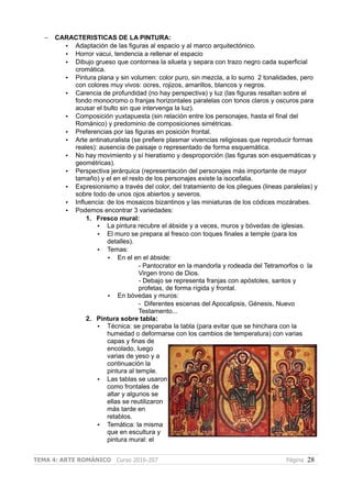 – CARACTERISTICAS DE LA PINTURA:
• Adaptación de las figuras al espacio y al marco arquitectónico.
• Horror vacui, tendencia a rellenar el espacio
• Dibujo grueso que contornea la silueta y separa con trazo negro cada superficial
cromática.
• Pintura plana y sin volumen: color puro, sin mezcla, a lo sumo 2 tonalidades, pero
con colores muy vivos: ocres, rojizos, amarillos, blancos y negros.
• Carencia de profundidad (no hay perspectiva) y luz (las figuras resaltan sobre el
fondo monocromo o franjas horizontales paralelas con tonos claros y oscuros para
acusar el bulto sin que intervenga la luz).
• Composición yuxtapuesta (sin relación entre los personajes, hasta el final del
Románico) y predominio de composiciones simétricas.
• Preferencias por las figuras en posición frontal.
• Arte antinaturalista (se prefiere plasmar vivencias religiosas que reproducir formas
reales): ausencia de paisaje o representado de forma esquemática.
• No hay movimiento y sí hieratismo y desproporción (las figuras son esquemáticas y
geométricas).
• Perspectiva jerárquica (representación del personajes más importante de mayor
tamaño) y el en el resto de los personajes existe la isocefalia.
• Expresionismo a través del color, del tratamiento de los pliegues (lineas paralelas) y
sobre todo de unos ojos abiertos y severos.
• Influencia: de los mosaicos bizantinos y las miniaturas de los códices mozárabes.
• Podemos encontrar 3 variedades:
1. Fresco mural:
• La pintura recubre el ábside y a veces, muros y bóvedas de iglesias.
• El muro se prepara al fresco con toques finales a temple (para los
detalles).
• Temas:
• En el en el ábside:
- Pantocrator en la mandorla y rodeada del Tetramorfos o la
Virgen trono de Dios.
- Debajo se representa franjas con apóstoles, santos y
profetas, de forma rígida y frontal.
• En bóvedas y muros:
- Diferentes escenas del Apocalipsis, Génesis, Nuevo
Testamento...
2. Pintura sobre tabla:
• Técnica: se preparaba la tabla (para evitar que se hinchara con la
humedad o deformarse con los cambios de temperatura) con varias
capas y finas de
encolado, luego
varias de yeso y a
continuación la
pintura al temple.
• Las tablas se usaron
como frontales de
altar y algunos se
ellas se reutilizaron
más tarde en
retablos.
• Temática: la misma
que en escultura y
pintura mural: el
TEMA 4: ARTE ROMÁNICO Curso 2016-207 Página 28
 