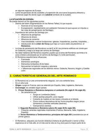 en algunas regiones de Europa.
– Lenta recuperación de las ciudades y la aparición de una nueva burguesía artesana y
comercial (siglo XI) dando lugar a la catedral (símbolo de la ciudad).
LA SITUACIÓN EN ESPAÑA:
Se puede resumir en los siguientes puntos:
– Declive del Islam (fragmentación en los Reinos Taifas), lo que supuso:
• Avances en la reconquista.
• Europeización: repoblamiento con población francesa (lo que supuso un impulso a
las rutas de peregrinación de Santiago).
– Importancia del camino de Santiago por:
• Afluencia de peregrinos
• Afluencia de dinero
• Afluencia de comercio
• Vías transitadas: nuevas fundaciones: iglesias, hospederías, puentes, hospitales,....
• Introducción de la orden de Cluny que trajo un nuevo estilo arquitectónico: el
Románico.
– La línea de penetración del Románico va del E al W: los primeros edificios se construyen
en Cataluña y luego a lo largo del camino de Santiago.
– No debe hablarse del Románico español, puesto que el área del Románico se limita a la
zona cristiana atravesada por el camino de Santiago (½ norte peninsular).
– El Románico español tiene influencias:
• Francesas
• Elementos carolingios
• Elementos lombardos (N de Italia)
• Aprovechan la tradición visigoda y asturiana
• + diferencias regionales de los distintos reinos: Cataluña, Navarra, Aragón y Castilla
León.
2.- CARACTERÍSTICAS GENERALES DEL ARTE ROMÁNICO
– El Románico es un arte eminentemente religioso, con una vertiente laica.
– Es un arte rural.
– Origen: surge en Francia, pero se extendió por España, Italia, Inglaterra, Alemania.
– Cronología: es variable según países:
1. Primer Románico o Románico temprano o Lombardo (fin siglo X -fin siglo XI).
– Se caracteriza por:
• Surge en Lombardía (Italia)
• Utiliza aparejo pequeño, poco regular
• Cubierta de madera en las naves y bóveda en el ábside.
• Como motivos decorativos de los muros:arquillos ciegos (arcos
lombardos) y bandas verticales (lesenas).
• Campanarios exentos.
2. Segundo Románico o Románico pleno (fin siglo XI-fin siglo XII).
– Presenta variantes regionales importantes (Francia, Alemania, Italia, Inglaterra,
España).
3. Tercer Románico o Tardorománico: principios del siglo XIII (coexistencia con el
primer gótico).
– El Románico, adquiere una función didáctico-cristiana de glorificación o temor a Dios:
esperanza en el más allá, en el más acá la vida es muy dura para la mayor parte de la
TEMA 4: ARTE ROMÁNICO Curso 2016-207 Página 3
 