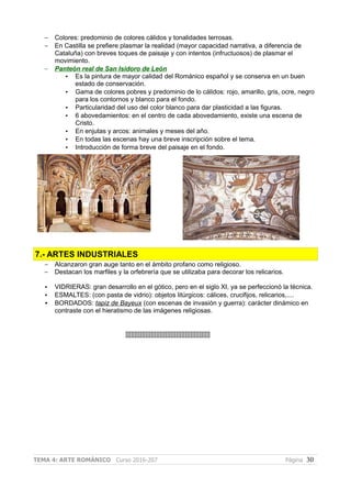 – Colores: predominio de colores cálidos y tonalidades terrosas.
– En Castilla se prefiere plasmar la realidad (mayor capacidad narrativa, a diferencia de
Cataluña) con breves toques de paisaje y con intentos (infructuosos) de plasmar el
movimiento.
– Panteón real de San Isidoro de León
• Es la pintura de mayor calidad del Románico español y se conserva en un buen
estado de conservación.
• Gama de colores pobres y predominio de lo cálidos: rojo, amarillo, gris, ocre, negro
para los contornos y blanco para el fondo.
• Particularidad del uso del color blanco para dar plasticidad a las figuras.
• 6 abovedamientos: en el centro de cada abovedamiento, existe una escena de
Cristo.
• En enjutas y arcos: animales y meses del año.
• En todas las escenas hay una breve inscripción sobre el tema.
• Introducción de forma breve del paisaje en el fondo.
7.- ARTES INDUSTRIALES
– Alcanzaron gran auge tanto en el ámbito profano como religioso.
– Destacan los marfiles y la orfebrería que se utilizaba para decorar los relicarios.
• VIDRIERAS: gran desarrollo en el gótico, pero en el siglo XI, ya se perfeccionó la técnica.
• ESMALTES: (con pasta de vidrio): objetos litúrgicos: cálices, crucifijos, relicarios,....
• BORDADOS: tapiz de Bayeux (con escenas de invasión y guerra): carácter dinámico en
contraste con el hieratismo de las imágenes religiosas.
]]]]]]]]]]]]]]]]]]]]]]]]]]]]]]]]]]]]]]]]]]]]]]]
TEMA 4: ARTE ROMÁNICO Curso 2016-207 Página 30
 