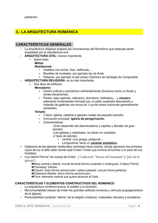 población.
3.- LA ARQUITECTURA ROMÁNICA
CARACTERÍSTICAS GENERALES
– La arquitectura religiosa acapara las innovaciones del Románico que después serán
aceptadas por la arquitectura civil.
– ARQUITECTURA CIVIL: menos importante.
• Sobre todo:
-Militar
-Residencial:
• Castillos con torres, foso, defensas,...
• Murallas de ciudades: por ejemplo las de Ávila.
• Palacios: por ejemplo el del obispo Galmirez de Santiago de Compostela.
– ARQUITECTURA RELIGIOSA: es la más importante.
• Dos tipos de edificios:
-Monasterio:
• Centro cultural y económico suficientemente (funciona como un feudo y
recibe donaciones).
• Partes: sala capitular, refectorio, dormitorio, biblioteca,... y claustro
(elemento fundamentes formado por un patio cuadrado descubierto y
rodeado de galerías con arcos de ½ punto sobre columnas generalmente
pareadas).
-Templo:
• 3 tipos: iglesia, catedral e iglesias rurales de pequeño tamaño
• Innovación principal: iglesia de peregrinación.
• Características:
-Gran desarrollo del deambulatorio y capillas y ábsides de gran
tamaño.
-Las iglesias y catedrales: se sitúan en ciudades.
-2 tipos de plantas:
• central: cruz griega, poligonal,...
• Longitudinal: tiene un carácter simbólico:
• Cabecera de las iglesias medievales orientada hacia oriente, donde aparecen los primeros
rayos de luz al alba (altar donde está Cristo= Cristo que ilumina al hombre y lo saca de sus
tinieblas).
• cruz latina="forma" de cuerpo de Cristo. ( "cabecera", "brazos del transepto" y "pies de la
iglesia")
➔Nave central y lateral: mundo terrenal (forma cuadrada o rectangular, 4 lados=Tierra)
➔Transepto: tránsito.
➔Cúpula: Cielo (forma semicircular= esfera celestial. (círculo forma perfecta)
➔Cabecera=Ábside: divino (forma semicircular).
➔Torre: elemento vertical que quiere alcanzar el Cielo.
CARACTERÍSTICAS Y ELEMENTOS CONSTRUCTIVOS DEL ROMÁNICO
– La arquitectura románica busca: la solidez y la duración.
– Monumentalidad (deseo de imitar los grandes edificios romanos y vehículo propagandístico
de la Iglesia).
– Perdurabilidad (carácter “eterno” de la religión cristiana): materiales robustos y duraderos:
TEMA 4: ARTE ROMÁNICO Curso 2016-207 Página 4
 