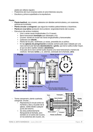 piedra (en sillares regular).
– Predominio del muro (macizo) sobre el vano:Interiores oscuros.
– Escultura y pintura supeditada a la arquitectura.
Planta:
– Planta basilical, con crucero, cabecera con ábsides semicirculares y, en ocasiones,
pórticos en la entrada.
– Planta circular u octogonal, que sigue los modelos paleocristianos o bizantinos.
– Planta en cruz latina (evolución de la anterior: engrandecimiento del crucero).
– Estructura (de ambos modelos):
• Una o varias naves longitudinales (3 o 5 naves).
• Nave transversal (transepto que sobresale o no).
• Crucero: donde se cruzan las naves longitudinales y transversales.
• Cabecera con ábside.
• Planta de los pies, rectilíneas y a veces, precedida de un pórtico.
• En las iglesias de peregrinación el ábside central suele estar rodeado por una
nave semicircular llamada deambulatorio o girola, que da la vuelta al altar mayor,
al que se abre capillas radiales (absidiolos).
• A los pies de la nave central suele situarse una nave transversal a manera de
vestíbulo, llamada nartex, y si, además, sobresale de la fachada, atrio.
– Torres campanario: planta cuadrada,
octogonal, circular,...
• Representa el vínculo entre los
hombres y dios y el poder de la
iglesia, visible desde cualquier
punto del entorno.
• Se sitúa preferentemente
flanqueando la fachada, pero
también en el centro del crucero,
en los extremos del crucero, etc.
TEMA 4: ARTE ROMÁNICO Curso 2016-207 Página 5
 
