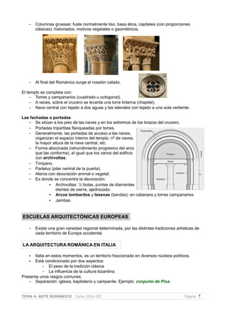 – Columnas gruesas: fuste normalmente liso, basa ática, capiteles (con proporciones
clásicas): historiados, motivos vegetales o geométricos.
– Al final del Románico surge el rosetón calado.
El templo se completa con:
– Torres y campanarios (cuadrado u octogonal).
– A veces, sobre el crucero se levanta una torre linterna (chapitel).
– Nave central con tejado a dos aguas y las laterales con tejado a una sola vertiente.
Las fachadas o portadas
– Se sitúan a los pies de las naves y en los extremos de los brazos del crucero.
– Portadas tripartitas flanqueadas por torres.
– Generalmente, las portadas de acceso a las naves,
organizan el espacio interno del templo: nº de naves,
la mayor altura de la nave central, etc.
– Forma abocinada (rehundimiento progresivo del arco
que las conforma), al igual que los vanos del edificio
con archivoltas.
– Tímpano.
– Parteluz (pilar central de la puerta).
– Aleros con decoración animal o vegetal.
– Es donde se concentra la decoración:
• Archivoltas: ½ bolas, puntas de diamantes
dientes de sierra, ajedrezado.
• Arcos lombardos y lesenas (bandas): en cabecera y torres campanarios.
• Jambas.
ESCUELAS ARQUITECTÓNICAS EUROPEAS
– Existe una gran variedad regional determinada, por las distintas tradiciones artísticas de
cada territorio de Europa occidental.
LA ARQUITECTURA ROMÁNICA EN ITALIA
• Italia en estos momentos, es un territorio fraccionado en diversos núcleos políticos.
• Está condicionado por dos aspectos:
– El peso de la tradición clásica
– La influencia de la cultura bizantina.
Presenta unos rasgos comunes:
– Separación: iglesia, baptisterio y campanile. Ejemplo: conjunto de Pisa.
TEMA 4: ARTE ROMÁNICO Curso 2016-207 Página 7
 