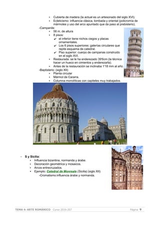 • Cubierta de madera (la actual es un artesonado del siglo XVI).
• Ecleticismo: influencia clásica, lombada y oriental (policromía de
mármoles y uso del arco apuntado que da paso al prebisterio).
-Campanile:
• 58 m. de altura
• 8 pisos:
✔ el inferior tiene nichos ciegos y placas
ornamentales.
✔ Los 6 pisos superiores: galerías circulares que
repite esquema de catedral.
✔ Piso superior: cuerpo de campanas construido
en el siglo XVI.
• Restaurada: se le ha enderezado 39'6cm (la técnica
hacer un hueco en cimientos y enderezarla).
• Antes de la restauración se inclinaba 1'18 mm al año.
-Baptisterio: (siglo XII)
• Planta circular
• Mármol de Cararra.
• Columna monolíticas con capiteles muy trabajados.
– S y Sicilia:
• Influencia bizantina, normanda y árabe.
• Decoración geométrica y mosaicos.
• Arcos entrecruzados.
• Ejemplo: Catedral de Monreale (Sicilia).(siglo XII)
-Cromatismo:influencia árabe y normanda.
TEMA 4: ARTE ROMÁNICO Curso 2016-207 Página 9
 
